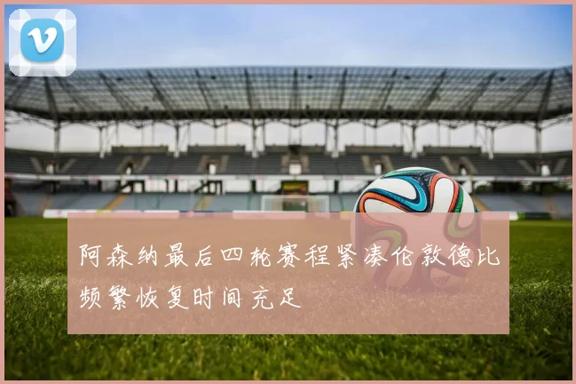 阿森纳最后四轮赛程紧凑伦敦德比频繁恢复时间充足