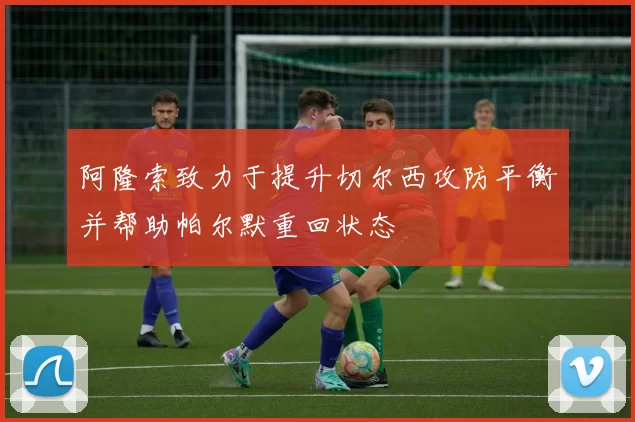 阿隆索致力于提升切尔西攻防平衡并帮助帕尔默重回状态