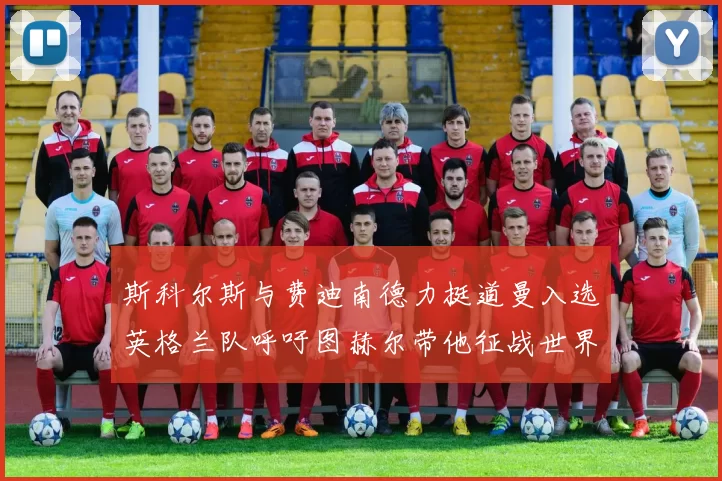 斯科尔斯与费迪南德力挺道曼入选英格兰队呼吁图赫尔带他征战世界杯