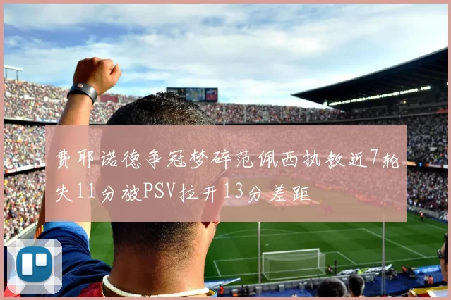 费耶诺德争冠梦碎范佩西执教近7轮失11分被PSV拉开13分差距