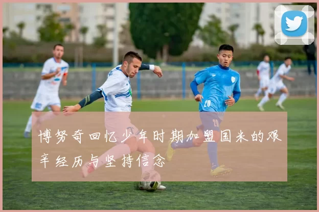博努奇回忆少年时期加盟国米的艰辛经历与坚持信念