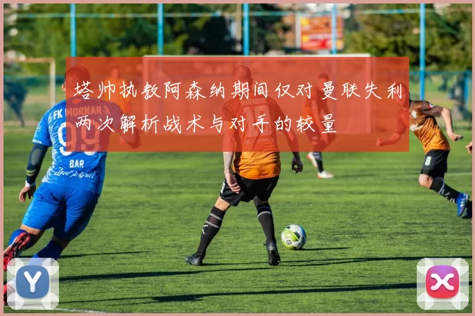塔帅执教阿森纳期间仅对曼联失利两次解析战术与对手的较量