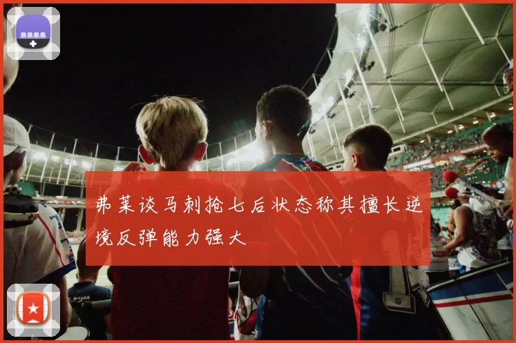弗莱谈马刺抢七后状态称其擅长逆境反弹能力强大