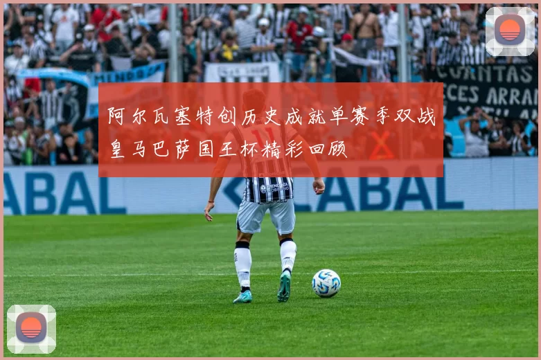 阿尔瓦塞特创历史成就单赛季双战皇马巴萨国王杯精彩回顾