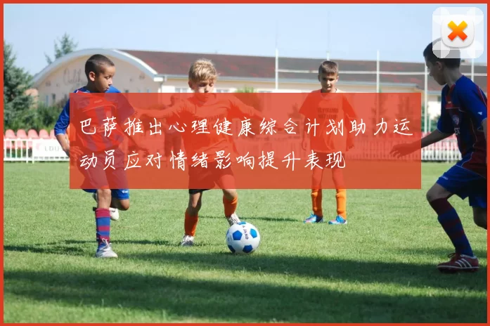 巴萨推出心理健康综合计划助力运动员应对情绪影响提升表现