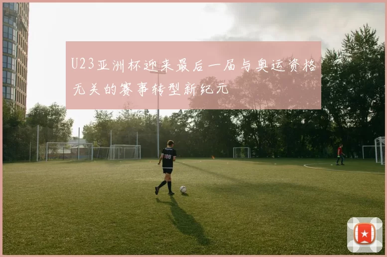U23亚洲杯迎来最后一届与奥运资格无关的赛事转型新纪元