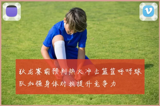 狄龙赛前预判热火冲击篮筐呼吁球队加强身体对抗提升竞争力