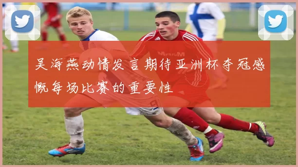 吴海燕动情发言期待亚洲杯夺冠感慨每场比赛的重要性