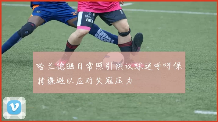 哈兰德晒日常照引热议球迷呼吁保持谦逊以应对失冠压力