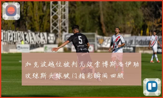 加克波越位被判无效索博斯洛伊助攻琼斯头球破门精彩瞬间回顾