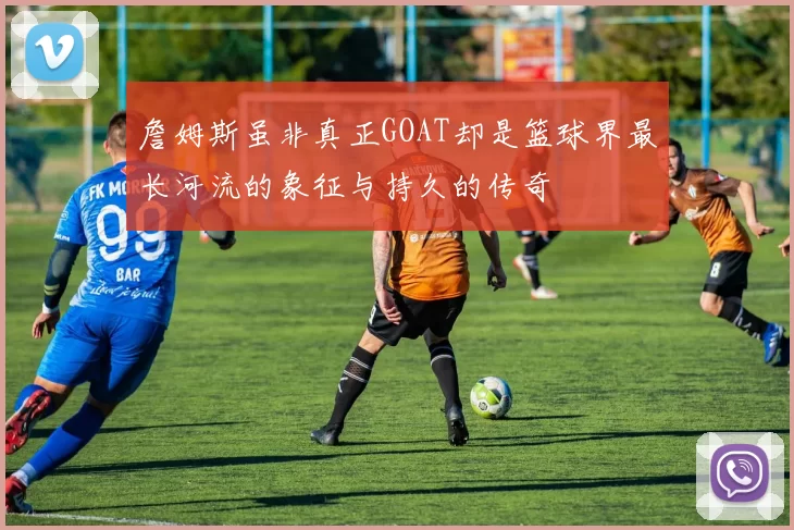 詹姆斯虽非真正GOAT却是篮球界最长河流的象征与持久的传奇